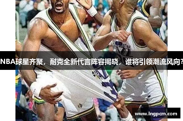 NBA球星齐聚，耐克全新代言阵容揭晓，谁将引领潮流风向？